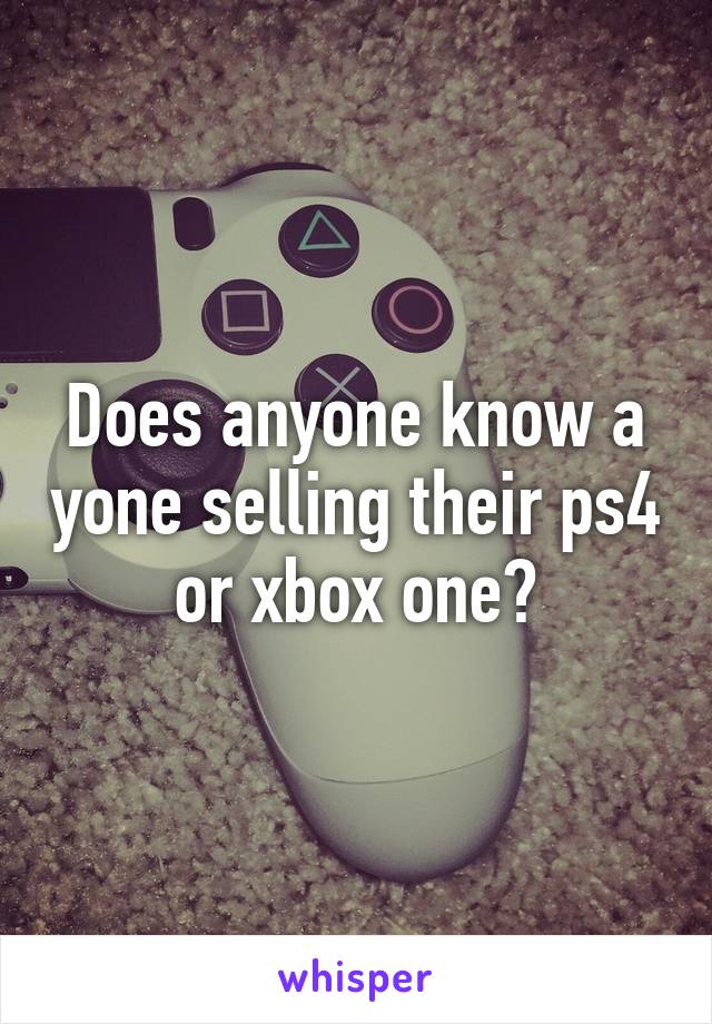 Does anyone know a yone selling their ps4 or xbox one?