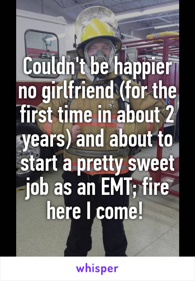 Couldn't be happier no girlfriend (for the first time in about 2 years) and about to start a pretty sweet job as an EMT; fire here I come! 