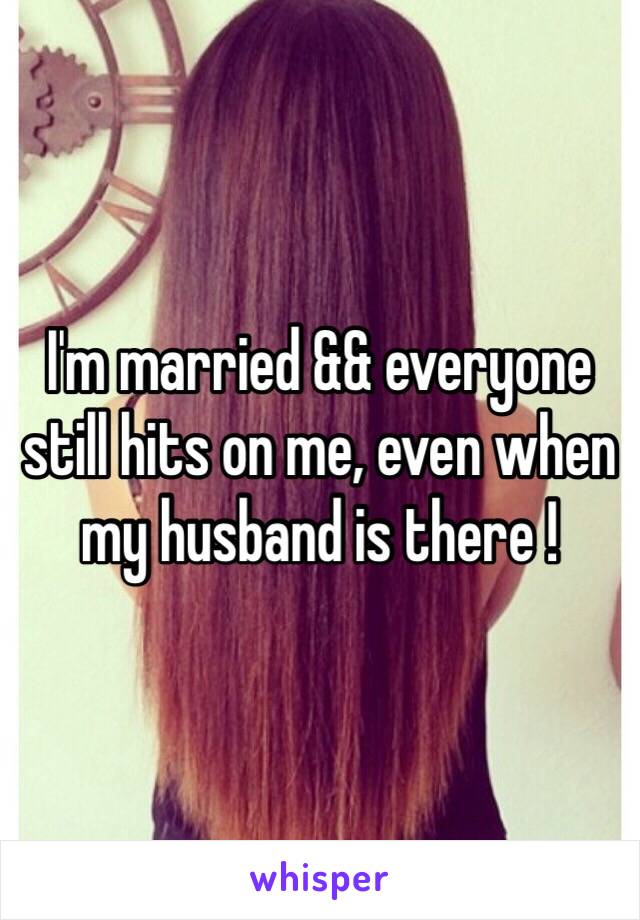 I'm married && everyone still hits on me, even when my husband is there ! 