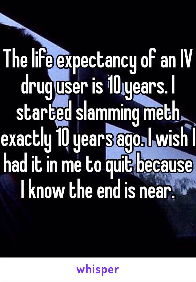 The life expectancy of an IV drug user is 10 years. I started slamming meth exactly 10 years ago. I wish I had it in me to quit because I know the end is near. 