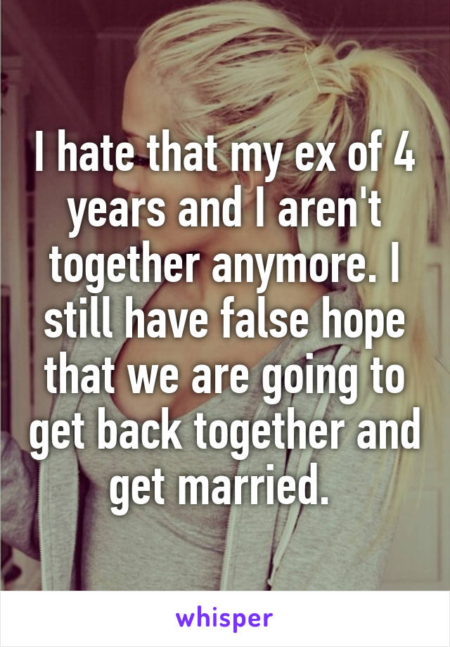 I hate that my ex of 4 years and I aren't together anymore. I still have false hope that we are going to get back together and get married. 