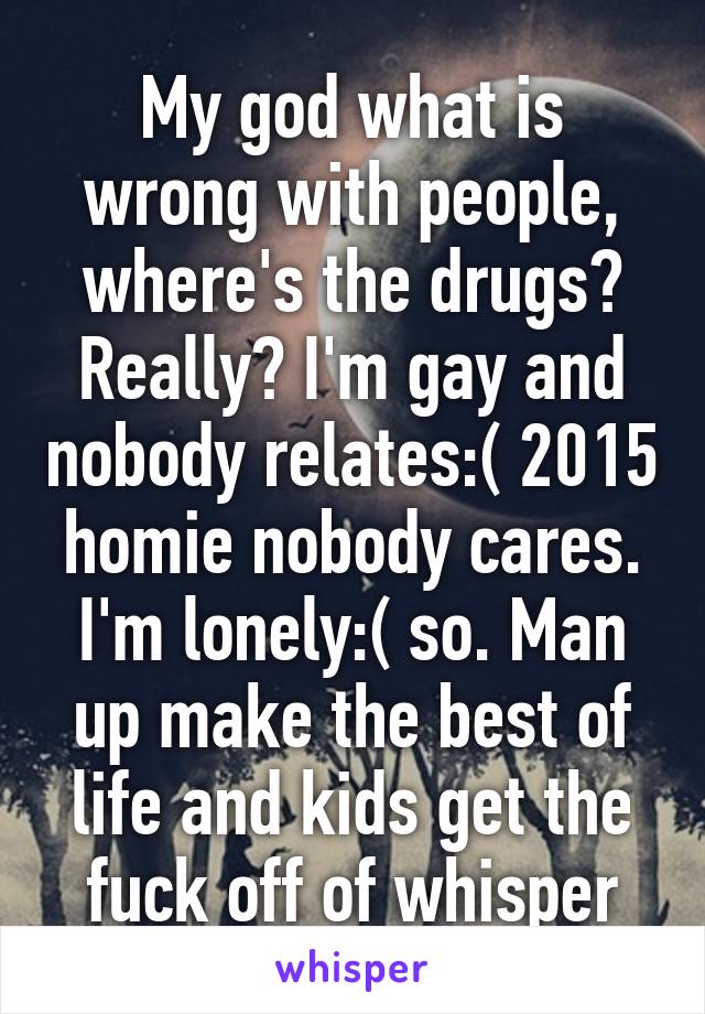 My god what is wrong with people, where's the drugs? Really? I'm gay and nobody relates:( 2015 homie nobody cares. I'm lonely:( so. Man up make the best of life and kids get the fuck off of whisper