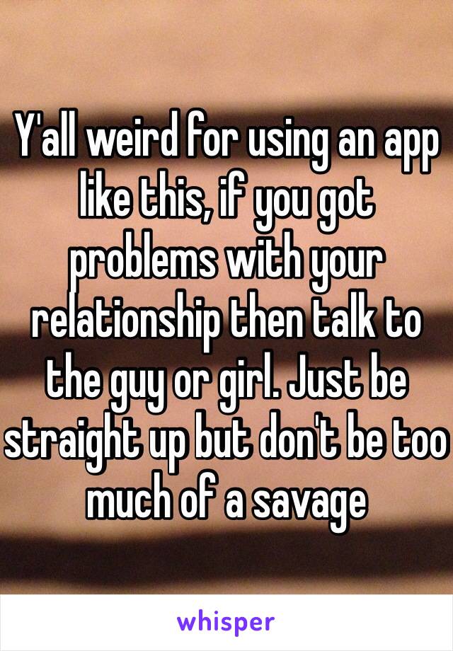 Y'all weird for using an app like this, if you got problems with your relationship then talk to the guy or girl. Just be straight up but don't be too much of a savage