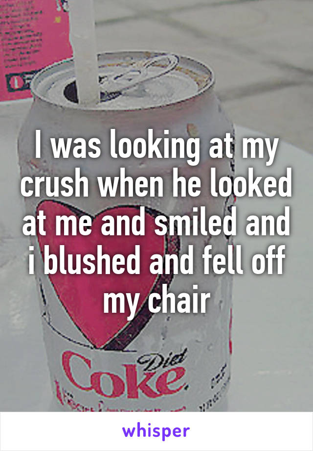 I was looking at my crush when he looked at me and smiled and i blushed and fell off my chair