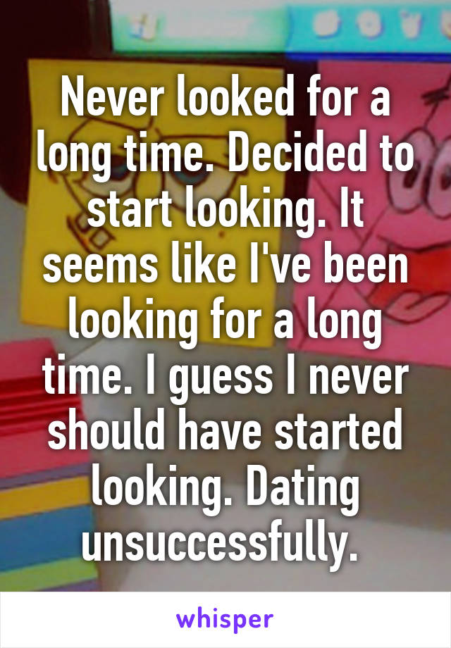 Never looked for a long time. Decided to start looking. It seems like I've been looking for a long time. I guess I never should have started looking. Dating unsuccessfully. 