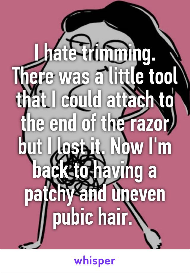 I hate trimming. There was a little tool that I could attach to the end of the razor but I lost it. Now I'm back to having a patchy and uneven pubic hair. 