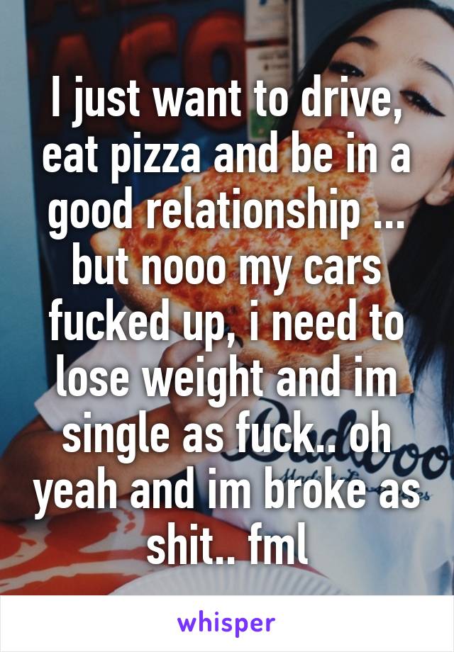 I just want to drive, eat pizza and be in a good relationship ... but nooo my cars fucked up, i need to lose weight and im single as fuck.. oh yeah and im broke as shit.. fml