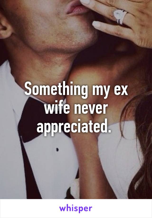 Something my ex wife never appreciated. 