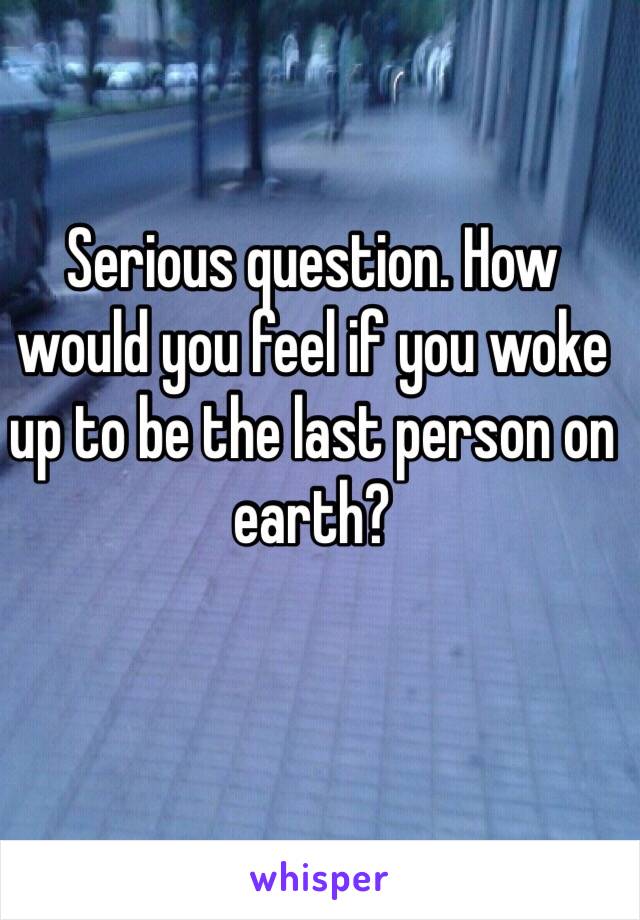 Serious question. How would you feel if you woke up to be the last person on earth?