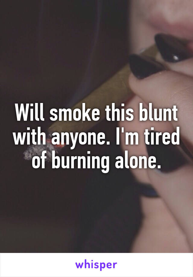 Will smoke this blunt with anyone. I'm tired of burning alone.