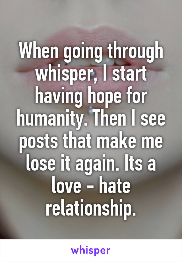 When going through whisper, I start having hope for humanity. Then I see posts that make me lose it again. Its a love - hate relationship.