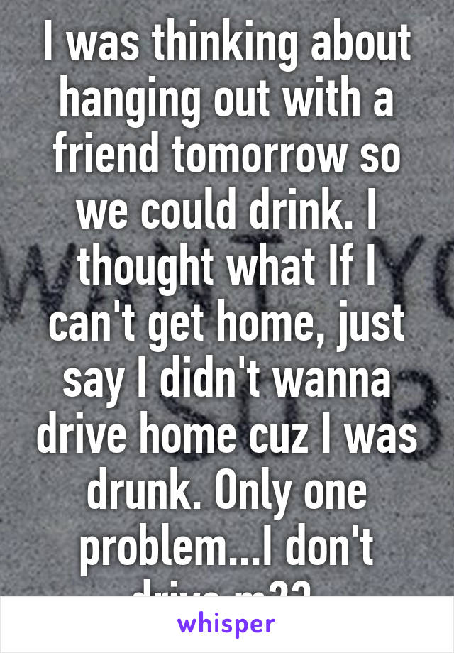 I was thinking about hanging out with a friend tomorrow so we could drink. I thought what If I can't get home, just say I didn't wanna drive home cuz I was drunk. Only one problem...I don't drive m23 