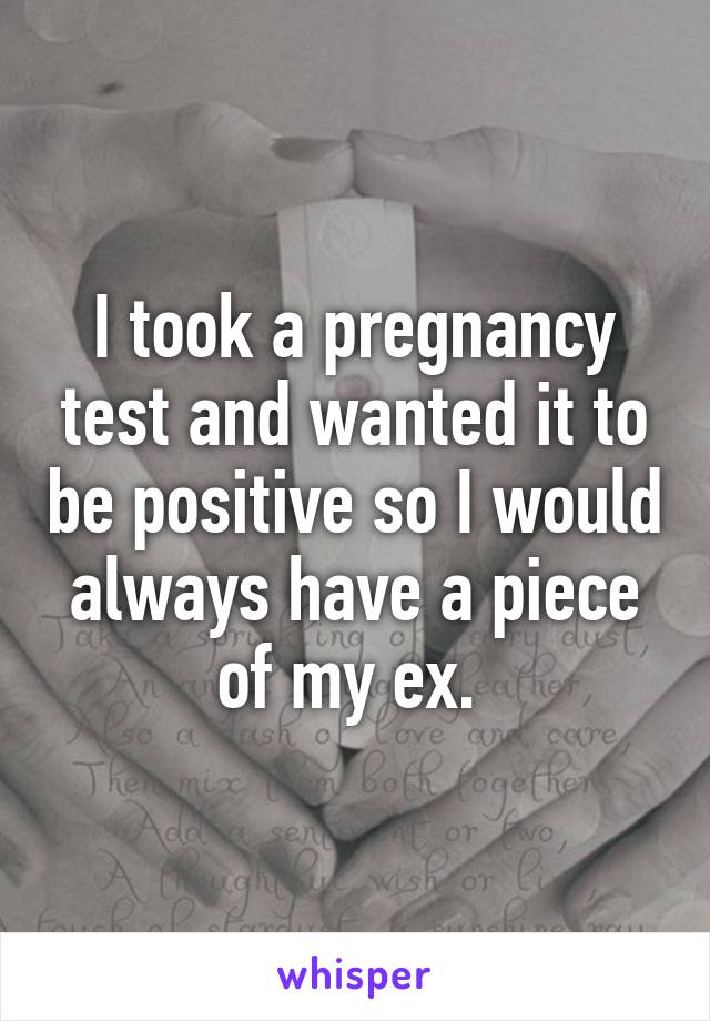 I took a pregnancy test and wanted it to be positive so I would always have a piece of my ex. 