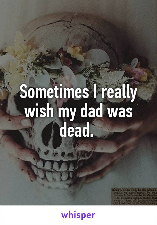 Sometimes I really wish my dad was dead. 