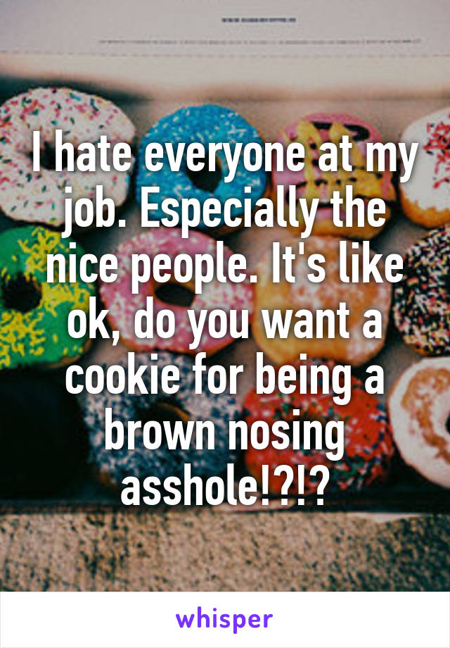 I hate everyone at my job. Especially the nice people. It's like ok, do you want a cookie for being a brown nosing asshole!?!?