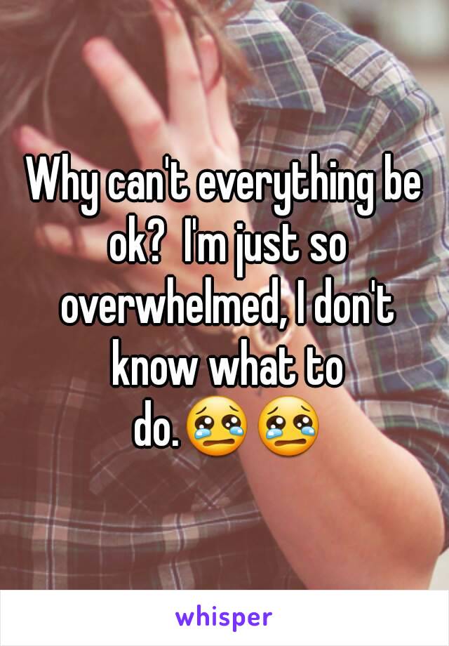 Why can't everything be ok?  I'm just so overwhelmed, I don't know what to do.😢😢