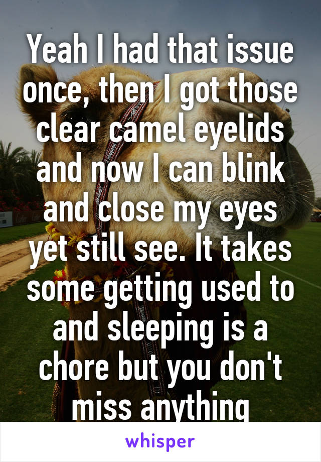 Yeah I had that issue once, then I got those clear camel eyelids and now I can blink and close my eyes yet still see. It takes some getting used to and sleeping is a chore but you don't miss anything