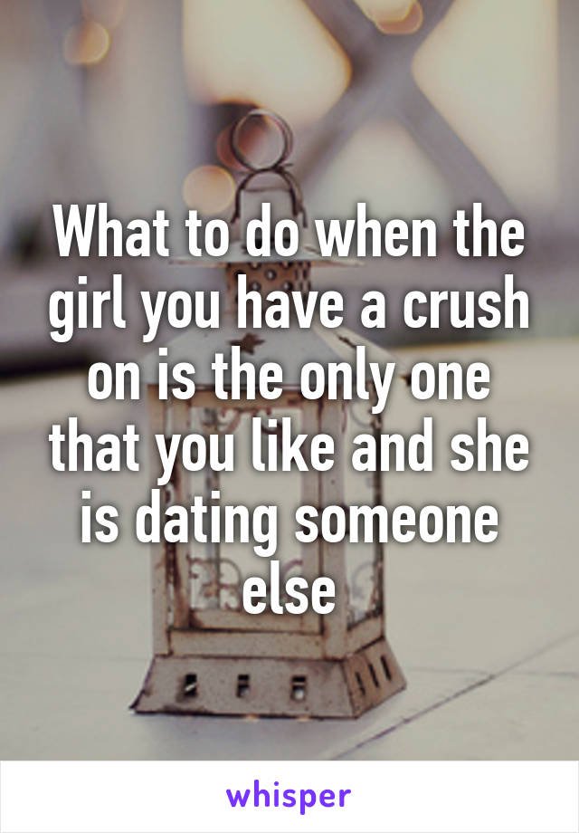 What to do when the girl you have a crush on is the only one that you like and she is dating someone else