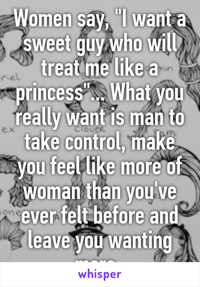 Women say, "I want a sweet guy who will treat me like a princess"... What you really want is man to take control, make you feel like more of woman than you've ever felt before and leave you wanting more. 