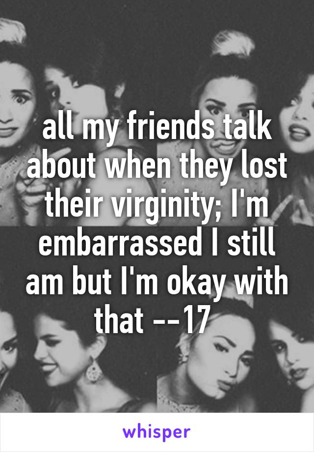 all my friends talk about when they lost their virginity; I'm embarrassed I still am but I'm okay with that --17 