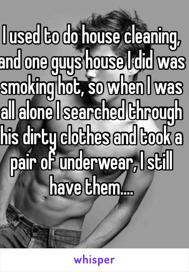 I used to do house cleaning, and one guys house I did was smoking hot, so when I was all alone I searched through his dirty clothes and took a pair of underwear, I still have them....