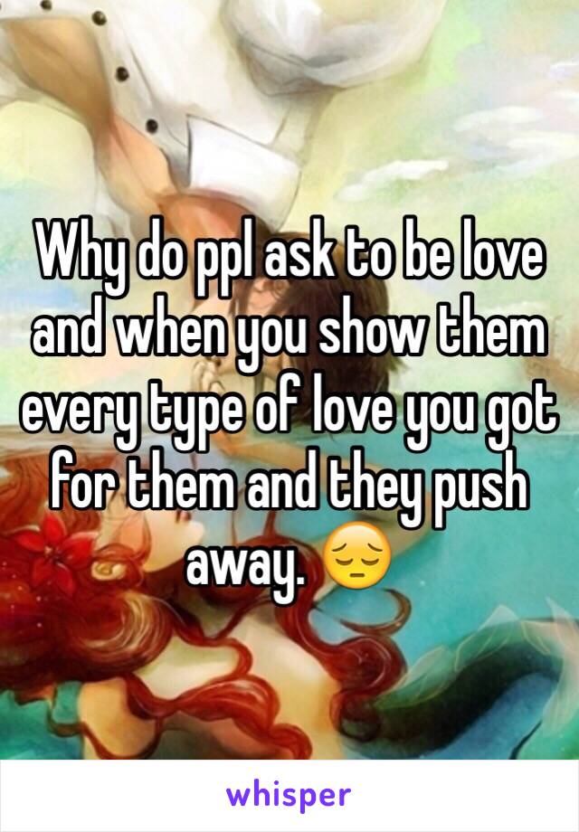 Why do ppl ask to be love and when you show them every type of love you got for them and they push away. 😔