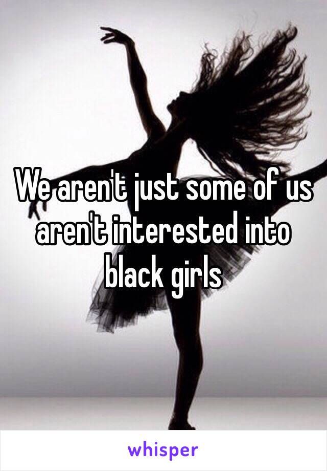 We aren't just some of us aren't interested into black girls