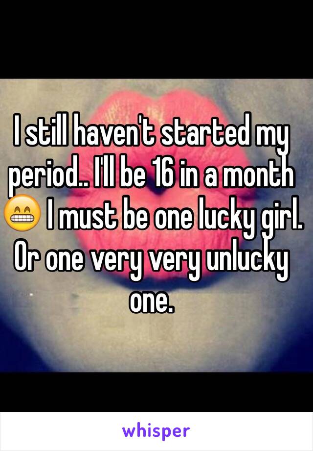 I still haven't started my period.. I'll be 16 in a month 😁 I must be one lucky girl. Or one very very unlucky one. 