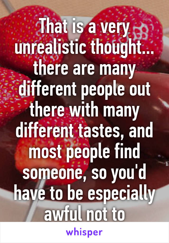 That is a very unrealistic thought... there are many different people out there with many different tastes, and most people find someone, so you'd have to be especially awful not to