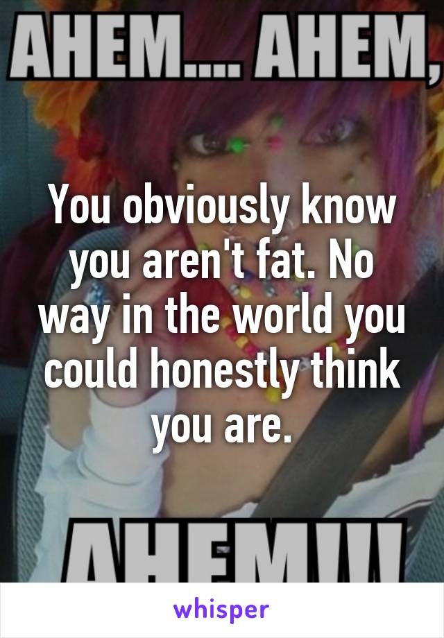 You obviously know you aren't fat. No way in the world you could honestly think you are.