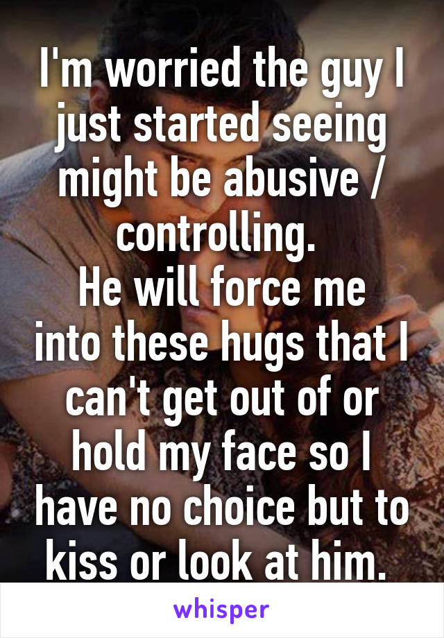 I'm worried the guy I just started seeing might be abusive / controlling. 
He will force me into these hugs that I can't get out of or hold my face so I have no choice but to kiss or look at him. 