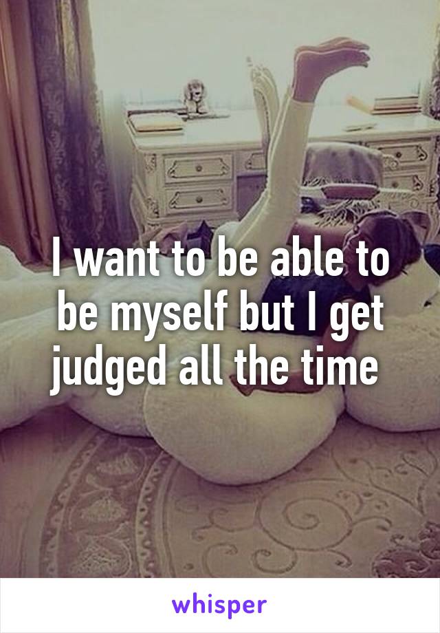 I want to be able to be myself but I get judged all the time 