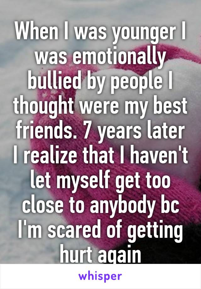 When I was younger I was emotionally bullied by people I thought were my best friends. 7 years later I realize that I haven't let myself get too close to anybody bc I'm scared of getting hurt again