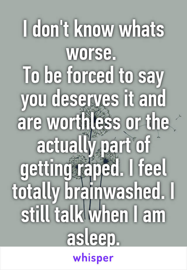 I don't know whats worse. 
To be forced to say you deserves it and are worthless or the actually part of getting raped. I feel totally brainwashed. I still talk when I am asleep.