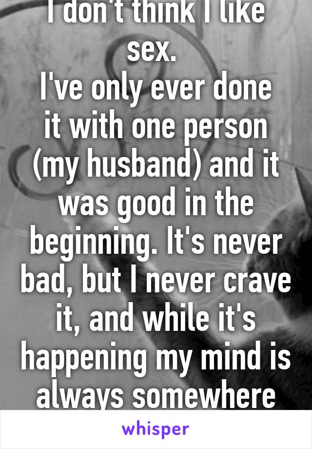 I don't think I like sex. 
I've only ever done it with one person (my husband) and it was good in the beginning. It's never bad, but I never crave it, and while it's happening my mind is always somewhere else. 