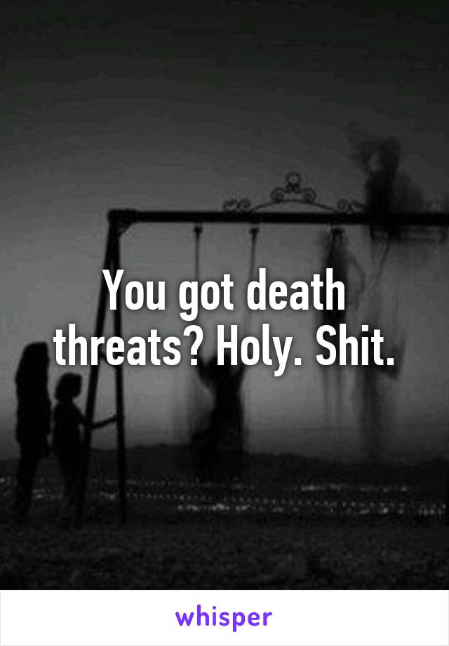 You got death threats? Holy. Shit.