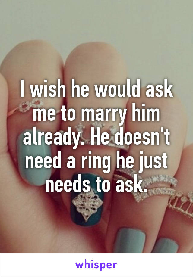 I wish he would ask me to marry him already. He doesn't need a ring he just needs to ask.