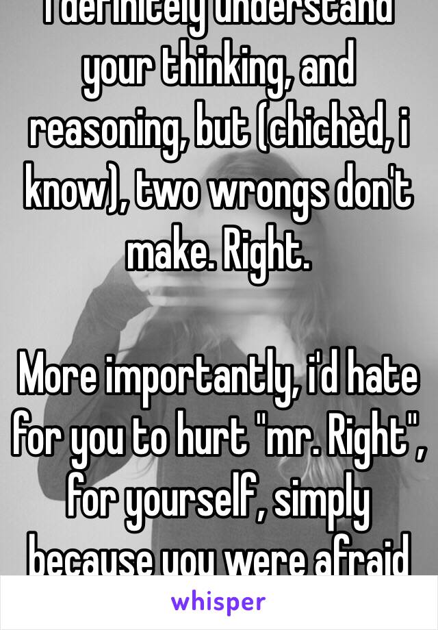 I definitely understand your thinking, and reasoning, but (chichèd, i know), two wrongs don't make. Right. 

More importantly, i'd hate for you to hurt "mr. Right", for yourself, simply because you were afraid of hurt.