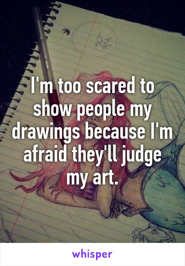 I'm too scared to show people my drawings because I'm afraid they'll judge my art.