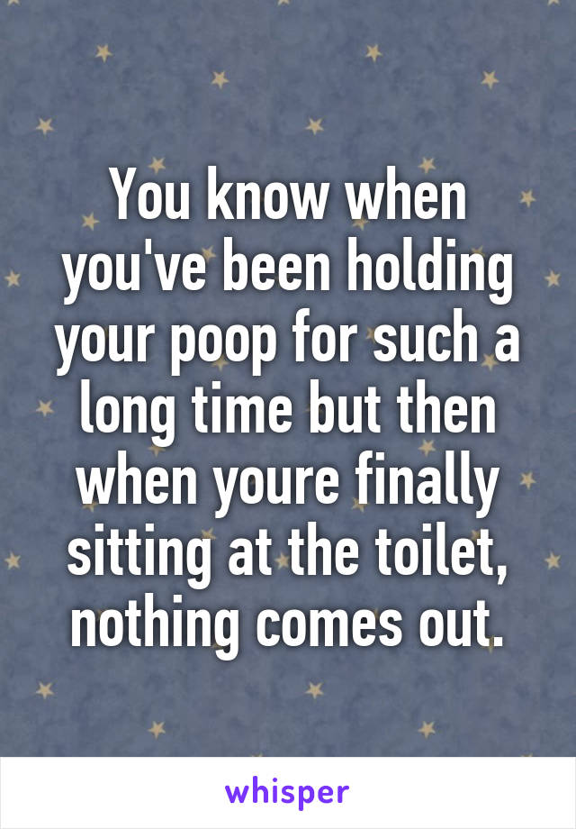 You know when you've been holding your poop for such a long time but then when youre finally sitting at the toilet, nothing comes out.