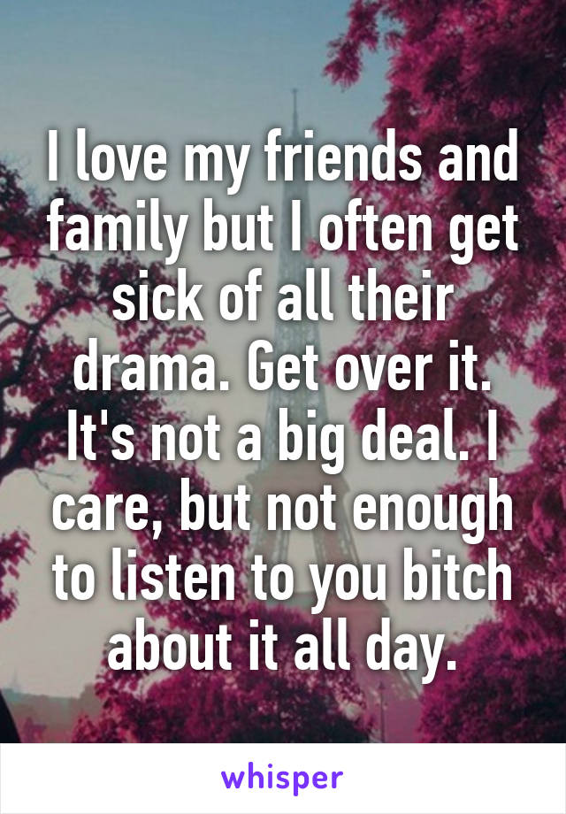 I love my friends and family but I often get sick of all their drama. Get over it. It's not a big deal. I care, but not enough to listen to you bitch about it all day.