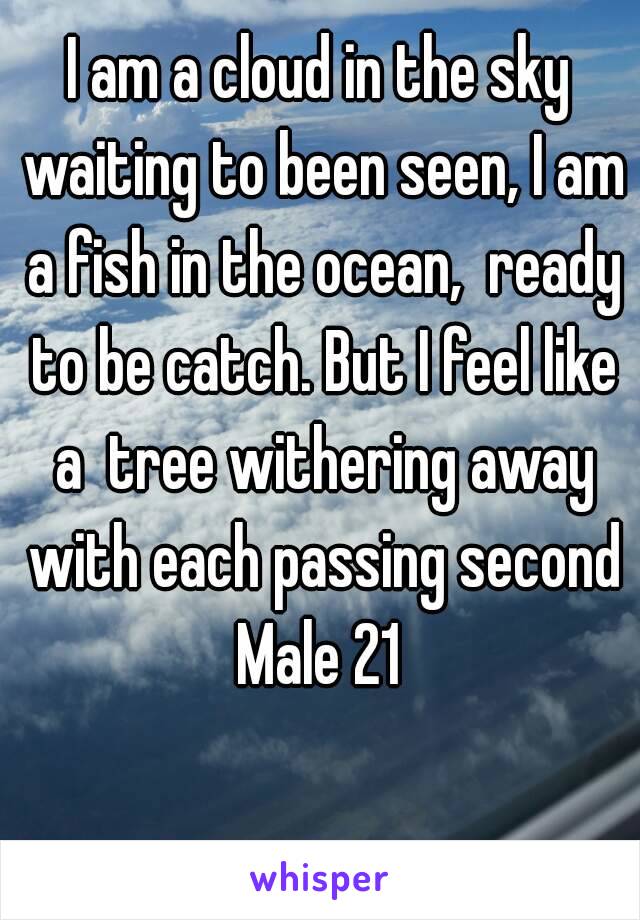 I am a cloud in the sky waiting to been seen, I am a fish in the ocean,  ready to be catch. But I feel like a  tree withering away with each passing second
Male 21