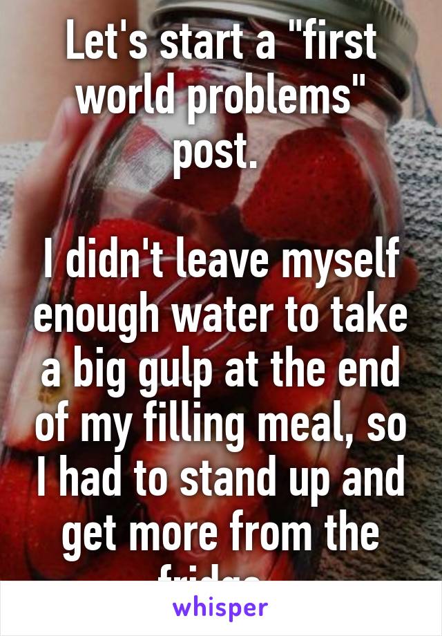 Let's start a "first world problems" post. 

I didn't leave myself enough water to take a big gulp at the end of my filling meal, so I had to stand up and get more from the fridge. 