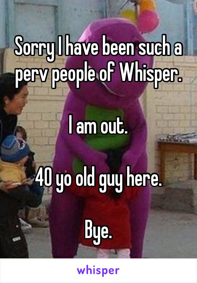 Sorry I have been such a perv people of Whisper. 

I am out. 

40 yo old guy here. 

Bye. 