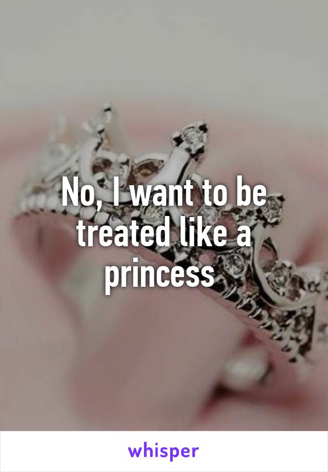 No, I want to be treated like a princess 