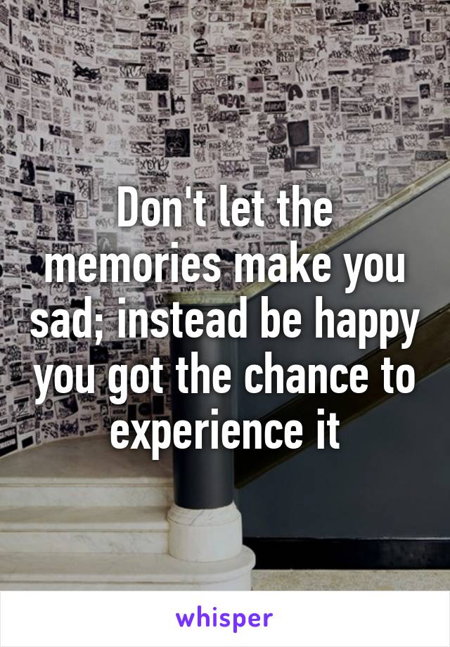 Don't let the memories make you sad; instead be happy you got the chance to experience it