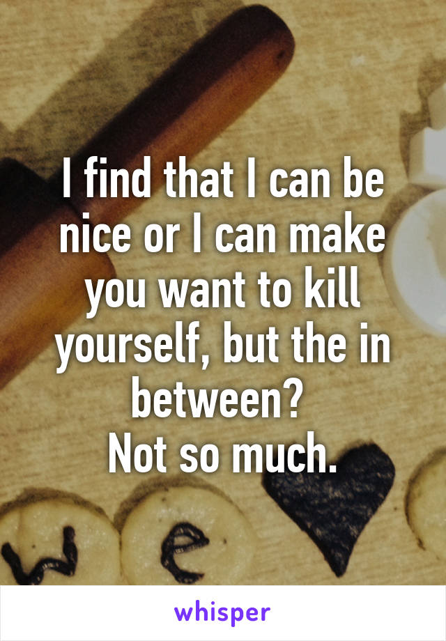 I find that I can be nice or I can make you want to kill yourself, but the in between? 
Not so much.