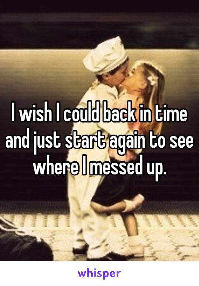 I wish I could back in time and just start again to see where I messed up.