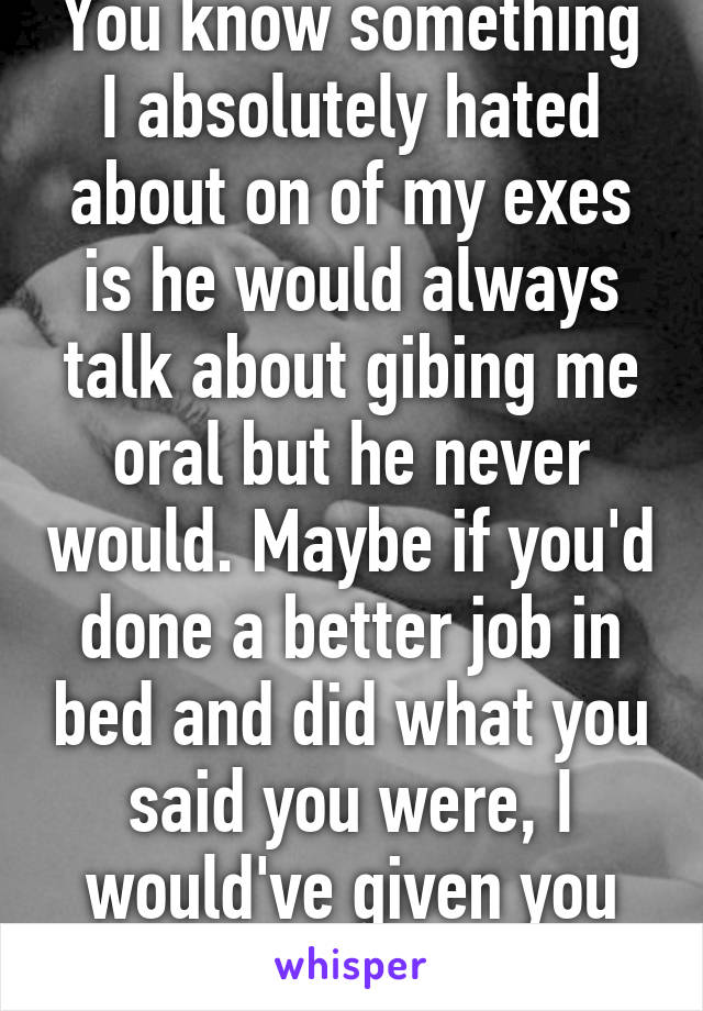 You know something I absolutely hated about on of my exes is he would always talk about gibing me oral but he never would. Maybe if you'd done a better job in bed and did what you said you were, I would've given you head. 