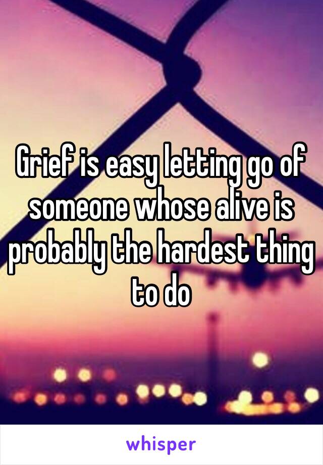 Grief is easy letting go of someone whose alive is probably the hardest thing to do 